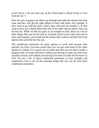 print(“Sorry, I do not want any of the listed pizza’s, please bring a Coca
Cola for me.”)
Now the user is going to be able to go through and make the choices that they
want and they will get the right option to meet with them. For example, if
they want to go with the pizza rustica, they will pick the number 2. If they
want to have just a drink rather than one of the other choices above, they can
do that too. While we did use pizza as an example in here, there are a lot of
other things that you can do with it, so pretty much if you want your user to
have some options, you would use the syntax that is above and then fill in the
options that work the best for you.
The conditional statements are great options to work with because they
provide you with a lot more power than you can get with some of the other
options in coding. It is a great way to make sure that you are able to make a
program that can make decisions, without you having to come up with every
possible scenario and without you having to be there to make the decisions as
well. Try out a few of these conditional statements in your compiler and
experiment a bit to see all the amazing things that you can do with these
conditional statements.
 