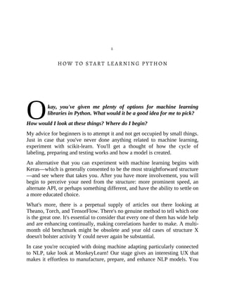 O
2
HOW TO START LEARNING PYTHON
kay, you've given me plenty of options for machine learning
libraries in Python. What would it be a good idea for me to pick?
How would I look at these things? Where do I begin?
My advice for beginners is to attempt it and not get occupied by small things.
Just in case that you've never done anything related to machine learning,
experiment with scikit-learn. You'll get a thought of how the cycle of
labeling, preparing and testing works and how a model is created.
An alternative that you can experiment with machine learning begins with
Keras—which is generally consented to be the most straightforward structure
—and see where that takes you. After you have more involvement, you will
begin to perceive your need from the structure: more prominent speed, an
alternate API, or perhaps something different, and have the ability to settle on
a more educated choice.
What's more, there is a perpetual supply of articles out there looking at
Theano, Torch, and TensorFlow. There's no genuine method to tell which one
is the great one. It's essential to consider that every one of them has wide help
and are enhancing continually, making correlations harder to make. A multi-
month old benchmark might be obsolete and year old cases of structure X
doesn't bolster activity Y could never again be substantial.
In case you're occupied with doing machine adapting particularly connected
to NLP, take look at MonkeyLearn! Our stage gives an interesting UX that
makes it effortless to manufacture, prepare, and enhance NLP models. You
 