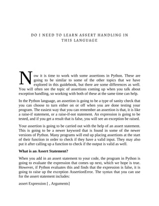 N
DO I NEED TO LEARN ASSERT HANDLING IN
THIS LANGUAGE
ow it is time to work with some assertions in Python. These are
going to be similar to some of the other topics that we have
explored in this guidebook, but there are some differences as well.
You will often see the topic of assertions coming up when you talk about
exception handling, so working with both of these at the same time can help.
In the Python language, an assertion is going to be a type of sanity check that
you can choose to turn either on or off when you are done testing your
program. The easiest way that you can remember an assertion is that, it is like
a raise-if statement, or a raise-if-not statement. An expression is going to be
tested, and if you get a result that is false, you will see an exception be raised.
Your assertion is going to be carried out with the help of an assert statement.
This is going to be a newer keyword that is found in some of the newer
versions of Python. Many programs will end up placing assertions at the start
of their function in order to check if they have a valid input. They may also
put it after calling up a function to check if the output is valid as well.
What is an Assert Statement?
When you add in an assert statement to your code, the program in Python is
going to evaluate the expression that comes up next, which we hope is true.
However, if Python evaluates this and finds that the expression is false, it is
going to raise up the exception AssertionError. The syntax that you can use
for the assert statement includes:
assert Expression [ , Arguments]
 