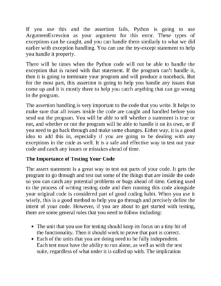 If you use this and the assertion fails, Python is going to use
ArgumentExression as your argument for this error. These types of
exceptions can be caught, and you can handle them similarly to what we did
earlier with exception handling. You can use the try-except statement to help
you handle it properly.
There will be times when the Python code will not be able to handle the
exception that is raised with that statement. If the program can’t handle it,
then it is going to terminate your program and will produce a traceback. But
for the most part, this assertion is going to help you handle any issues that
come up and it is mostly there to help you catch anything that can go wrong
in the program.
The assertion handling is very important to the code that you write. It helps to
make sure that all issues inside the code are caught and handled before you
send out the program. You will be able to tell whether a statement is true or
not, and whether or not the program will be able to handle it on its own, or if
you need to go back through and make some changes. Either way, it is a good
idea to add this in, especially if you are going to be dealing with any
exceptions in the code as well. It is a safe and effective way to test out your
code and catch any issues or mistakes ahead of time.
The Importance of Testing Your Code
The assert statement is a great way to test out parts of your code. It gets the
program to go through and test out some of the things that are inside the code
so you can catch any potential problems or bugs ahead of time. Getting used
to the process of writing testing code and then running this code alongside
your original code is considered part of good coding habit. When you use it
wisely, this is a good method to help you go through and precisely define the
intent of your code. However, if you are about to get started with testing,
there are some general rules that you need to follow including:
The unit that you use for testing should keep its focus on a tiny bit of
the functionality. Then it should work to prove that part is correct.
Each of the units that you are doing need to be fully independent.
Each test must have the ability to run alone, as well as with the test
suite, regardless of what order it is called up with. The implication
 
