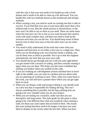 with this rule is that your test needs to be loaded up with a fresh
dataset and it needs to be able to clean up a bit afterward. You can
handle this with two methods known as the teardown() and setUp()
methods.
When creating a test, you need to work on creating one that is able to
run fast. If you find that even one of your tests takes more than a few
milliseconds to run, then the whole process is slowed down, or the
tests won’t be able to run as often as you need. There are some times
when the tests just can’t be as fast as you want because they need to
work with some complex data, and then you need to load up the
structure each time you run the test. You should keep some of these
heavier tests in their own area so that the other tests can run when
needed.
You need to fully understand all the tools that come with your
program and learn how to run either a test case or a single test. Then,
when you are developing your own function inside a module, you
can do these tests as often as possible. Set it up so that this happens
automatically any time that you save your code.
You should always go through and run a full test suite right before
you get started with a session of coding, and then consider running it
again when you are done. This helps you feel more confident that
nothing was broken when you worked on the code.
If you are working on a development session and then have to leave
right in the middle, you can write in a broken unit test about what
you are planning on working on next. Then, when you come back to
the work, you will still have a pointer there where you can get right
back on track.
When you are doing a code and trying to debug it, you should work
on a new test that is responsible for finding the bug. This isn’t
always something that is possible, but the bug catching tests are
going to be very valuable when you do your project.
When you are testing out a function, make sure that you use
descriptive and long names. The style guide for this point is often
going to be a bit different than what you would do when running a
code, for those you want names that are kind of short. The reason
that your testing functions need to be longer is because you want
them to display on the screen when the test fails. When you have
 