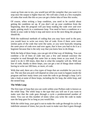 count up from one to ten, you would just tell the compiler that you want it to
stop once the output is higher than ten. We will take a look at a few examples
of codes that work like this so you can get a better idea of how this works.
Of course, when writing a loop condition, you need to be careful about
getting the condition set up. If you don’t set up your condition from the
beginning, then the program will just keep reading the code over and over
again, getting stuck in a continuous loop. You need to have a condition or a
break in your code to help it stop and move on to the next thing the program
should do.
With the traditional methods of coding that you may have used in the past,
you would have to write out every line of code. Even if there were some
similar parts of the code that were the same, or you were basically retyping
the same piece of code over and over again, that is how you had to do it as a
beginner because that is the only way that you knew how to do things.
With the help of these loops, you can get rid of that way of thinking. You can
combine a lot of lines of code into just a few and instead convince the
compiler to read through that same line as many times as you need. If you
need it to do it 100 times, then that is what the compiler will do. With one
line of code, thanks to these loops, you can get a ton of things done without
having to write out 100 lines, or more, of code.
With that said, there are a few types of loops that are available for you to try
out. The one that you pick will depend on what you want to happen inside the
program and how many times you want the code to go through a loop. Let’s
take a look at some of these loops, including the for loop, the while loop, and
the nested loop.
The While Loop
The first type of loop that you can work within your Python code is known as
the while loop. The while loop is the type that you will use if you want to
make sure that the code goes through a cycle a predetermined number of
times. You can set this number of times when you write the code to make
sure the loop goes for as long as you would like.
With the while loop, your goal is not to make the code go through its cycle an
indefinite amount of times, but you do want to make sure that it goes through
 