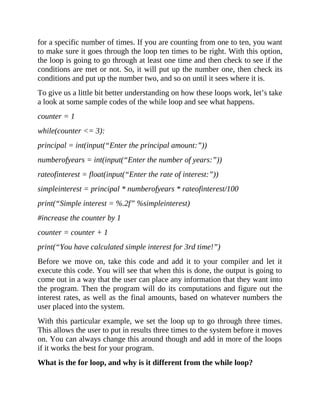 for a specific number of times. If you are counting from one to ten, you want
to make sure it goes through the loop ten times to be right. With this option,
the loop is going to go through at least one time and then check to see if the
conditions are met or not. So, it will put up the number one, then check its
conditions and put up the number two, and so on until it sees where it is.
To give us a little bit better understanding on how these loops work, let’s take
a look at some sample codes of the while loop and see what happens.
counter = 1
while(counter <= 3):
principal = int(input(“Enter the principal amount:”))
numberofyears = int(input(“Enter the number of years:”))
rateofinterest = float(input(“Enter the rate of interest:”))
simpleinterest = principal * numberofyears * rateofinterest/100
print(“Simple interest = %.2f” %simpleinterest)
#increase the counter by 1
counter = counter + 1
print(“You have calculated simple interest for 3rd time!”)
Before we move on, take this code and add it to your compiler and let it
execute this code. You will see that when this is done, the output is going to
come out in a way that the user can place any information that they want into
the program. Then the program will do its computations and figure out the
interest rates, as well as the final amounts, based on whatever numbers the
user placed into the system.
With this particular example, we set the loop up to go through three times.
This allows the user to put in results three times to the system before it moves
on. You can always change this around though and add in more of the loops
if it works the best for your program.
What is the for loop, and why is it different from the while loop?
 
