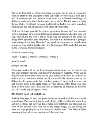 The while loop that we discussed above is a great one to use. It is going to
work in many of the situations where you want to work with a loop and it
will often be enough. But there are times when you will need something a bit
different, and that is when the for loop can be useful. The for loop is actually
the one that is considered the more traditional method to use loops in coding,
but it is also one that you can use with many of your codes.
With the for loop, you will have it set up so that the user isn’t the one who
goes in and gives the program information that determines when the loop will
stop. Instead, the for loop is set up to go over the iteration in the order that
things show up inside your statement, and then this information is going to
show up on your screen. There isn’t any need for input from an outside force
or user, at least until it reaches the end. An example of the code that you can
use to work on a for loop includes:
# Measure some strings:
words = [‘apple’, ‘mango’, ‘banana’, ‘orange’]
for w in words:
print(w, len(w))
When you work with the for loop example that is above, you are able to add
it to your compiler and see what happens when it gets executed. When you do
this, the four fruits that come out on your screen will show up in the exact
order that you have them written out. If you would like them to show up in a
different order, you can do that, but then, you need to go back to your code
and rewrite them in the right order, or your chosen order. Once you have
them written out in the syntax and they are ready to be executed in the code,
you can’t make any changes to them.
The Nested Loop to Finish It Out
And the final type of loop that you can choose to work with is known as the
nested loop. This one is going to work slightly different than the while loop
and the for loop, but there are times when it is helpful to use this kind of a
loop. When you do work with one of the nested loops, you are taking one
loop and then placing it so it is inside of another one. Then both of these
loops are going to keep on running until they are done.
 