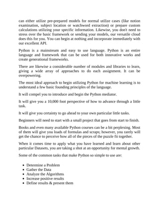 can either utilize pre-prepared models for normal utilize cases (like notion
examination, subject location or watchword extraction) or prepare custom
calculations utilizing your specific information. Likewise, you don't need to
stress over the basic framework or sending your models, our versatile cloud
does this for you. You can begin at nothing and incorporate immediately with
our excellent API.
Python is a mainstream and easy to use language. Python is an entire
language and framework that can be used for both innovative works and
create generational frameworks.
There are likewise a considerable number of modules and libraries to learn,
giving a wide array of approaches to do each assignment. It can be
overpowering.
The most ideal approach to begin utilizing Python for machine learning is to
understand a few basic founding principles of the language.
It will compel you to introduce and begin the Python mediator.
It will give you a 10,000 foot perspective of how to advance through a little
task.
It will give you certainty to go ahead to your own particular little tasks.
Beginners will need to start with a small project that goes from start to finish.
Books and even many available Python courses can be a bit perplexing. Most
of them will give you loads of formulas and scraps; however, you rarely will
get the chance to perceive how all of the pieces of the puzzle fit together.
When it comes time to apply what you have learned and learn about other
particular Datasets, you are taking a shot at an opportunity for mental growth.
Some of the common tasks that make Python so simple to use are:
Determine a Problem
Gather the Data
Analyze the Algorithms
Increase positive results
Define results & present them
 