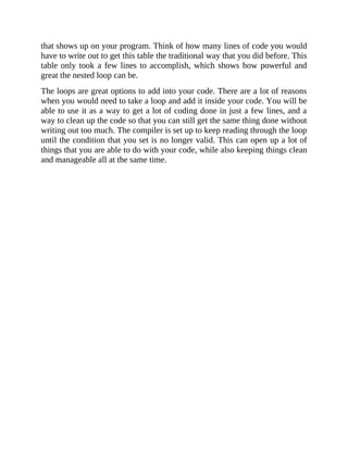 that shows up on your program. Think of how many lines of code you would
have to write out to get this table the traditional way that you did before. This
table only took a few lines to accomplish, which shows how powerful and
great the nested loop can be.
The loops are great options to add into your code. There are a lot of reasons
when you would need to take a loop and add it inside your code. You will be
able to use it as a way to get a lot of coding done in just a few lines, and a
way to clean up the code so that you can still get the same thing done without
writing out too much. The compiler is set up to keep reading through the loop
until the condition that you set is no longer valid. This can open up a lot of
things that you are able to do with your code, while also keeping things clean
and manageable all at the same time.
 