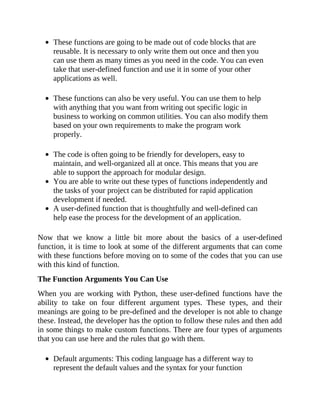 These functions are going to be made out of code blocks that are
reusable. It is necessary to only write them out once and then you
can use them as many times as you need in the code. You can even
take that user-defined function and use it in some of your other
applications as well.
These functions can also be very useful. You can use them to help
with anything that you want from writing out specific logic in
business to working on common utilities. You can also modify them
based on your own requirements to make the program work
properly.
The code is often going to be friendly for developers, easy to
maintain, and well-organized all at once. This means that you are
able to support the approach for modular design.
You are able to write out these types of functions independently and
the tasks of your project can be distributed for rapid application
development if needed.
A user-defined function that is thoughtfully and well-defined can
help ease the process for the development of an application.
Now that we know a little bit more about the basics of a user-defined
function, it is time to look at some of the different arguments that can come
with these functions before moving on to some of the codes that you can use
with this kind of function.
The Function Arguments You Can Use
When you are working with Python, these user-defined functions have the
ability to take on four different argument types. These types, and their
meanings are going to be pre-defined and the developer is not able to change
these. Instead, the developer has the option to follow these rules and then add
in some things to make custom functions. There are four types of arguments
that you can use here and the rules that go with them.
Default arguments: This coding language has a different way to
represent the default values and the syntax for your function
 
