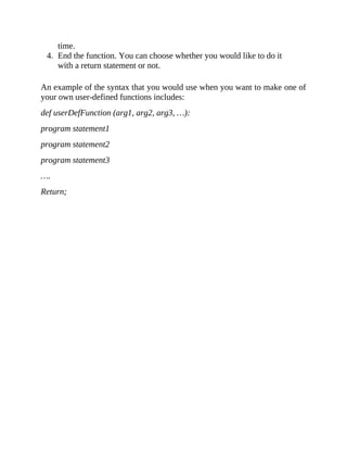 time.
4. End the function. You can choose whether you would like to do it
with a return statement or not.
An example of the syntax that you would use when you want to make one of
your own user-defined functions includes:
def userDefFunction (arg1, arg2, arg3, …):
program statement1
program statement2
program statement3
….
Return;
 