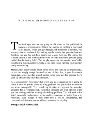 T
WORKING WITH MEMOIZATION IN PYTHON
he final topic that we are going to talk about in this guidebook is
known as memoization. This is the method of caching a functional
call’s results. When you go through and memorize a function, you
are only able to evaluate it by looking up the results that you obtained the
first time that you had put those parameters to your function. The log for this
is often known as the Memoization cache. In some situations, you are going
to find that the lookup failed. This simply means that the function wasn’t able
to call using those parameters. Only at that time would running your function
really be necessary.
Memoization doesn’t make much sense unless the function is deterministic,
or you can simply accept the result as out of date. But, if your function is
expensive, a big speedup would happen when you use this process. Let’s
back up a bit and see what this all means.
As a programmer, you know that when you do a recursion, it is going to
make it easy for you to break up a big problem into pieces that are smaller
and more manageable. Try considering iterative sets against the recursive
solutions for a Fibonacci sum. Recursive solutions are often simpler when
you are reading and then writing a branching problem. You will notice that
graph traversals, mathematical series, and tree traversals are often done with
recursion. Even though it does offer you a ton of convenience, the
computational time that comes with recursion can be very big.
Doing Manual Memoization
 