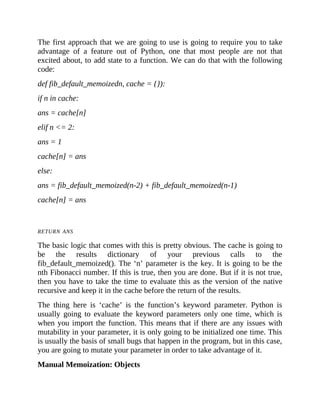 The first approach that we are going to use is going to require you to take
advantage of a feature out of Python, one that most people are not that
excited about, to add state to a function. We can do that with the following
code:
def fib_default_memoizedn, cache = {}):
if n in cache:
ans = cache[n]
elif n <= 2:
ans = 1
cache[n] = ans
else:
ans = fib_default_memoized(n-2) + fib_default_memoized(n-1)
cache[n] = ans
RETURN ANS
The basic logic that comes with this is pretty obvious. The cache is going to
be the results dictionary of your previous calls to the
fib_default_memoized(). The ‘n’ parameter is the key. It is going to be the
nth Fibonacci number. If this is true, then you are done. But if it is not true,
then you have to take the time to evaluate this as the version of the native
recursive and keep it in the cache before the return of the results.
The thing here is ‘cache’ is the function’s keyword parameter. Python is
usually going to evaluate the keyword parameters only one time, which is
when you import the function. This means that if there are any issues with
mutability in your parameter, it is only going to be initialized one time. This
is usually the basis of small bugs that happen in the program, but in this case,
you are going to mutate your parameter in order to take advantage of it.
Manual Memoization: Objects
 