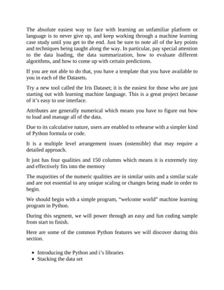 The absolute easiest way to face with learning an unfamiliar platform or
language is to never give up, and keep working through a machine learning
case study until you get to the end. Just be sure to note all of the key points
and techniques being taught along the way. In particular, pay special attention
to the data loading, the data summarization, how to evaluate different
algorithms, and how to come up with certain predictions.
If you are not able to do that, you have a template that you have available to
you in each of the Datasets.
Try a new tool called the Iris Dataset; it is the easiest for those who are just
starting out with learning machine language. This is a great project because
of it’s easy to use interface.
Attributes are generally numerical which means you have to figure out how
to load and manage all of the data.
Due to its calculative nature, users are enabled to rehearse with a simpler kind
of Python formula or code.
It is a multiple level arrangement issues (ostensible) that may require a
detailed approach.
It just has four qualities and 150 columns which means it is extremely tiny
and effectively fits into the memory
The majorities of the numeric qualities are in similar units and a similar scale
and are not essential to any unique scaling or changes being made in order to
begin.
We should begin with a simple program, “welcome world” machine learning
program in Python.
During this segment, we will power through an easy and fun coding sample
from start to finish.
Here are some of the common Python features we will discover during this
section.
Introducing the Python and i’s libraries
Stacking the data set
 