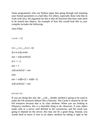 Some programmers who use Python argue that going through and mutating
your formal parameters is a bad idea. For others, especially those who like to
work with Java, the argument for this is that all functions that have state need
to be turned into objects. An example of how this would look like in your
compiler includes the following:
class Fib():
CACHE = {}
DEF__CALL__(SELF, n):
if n in self.cache:
ans = self.cache[n]
if n <= 2:
ans = 1
self.cache[n] = ans
else:
ans = self(n-2) + self(n -1)
self.cache[n] = ans
RETURN ANS
If you are doing this one, the __call__ dunder method is going to be used to
make the Fib instances behave like a function. The Cache is shared by all the
Fib instances because that is its class attribute. When you are looking at
Fibonacci numbers, this is a desirable thing to do. However, if your object
made calls to a server well defined in the constructor, and the result was
going to depend on the server, this may not be a good thing. Instead, you
would need to move it over to an object attribute by taking it right to the
 
