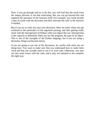 Now, if you go through and try to do this, you will find that the result from
the output_decortor is not that motivating. But you can go beyond this and
augment the operation of the function itself. For example, you could include
a type of cache with the decorator and then intercept the calls to the function
if needed.
But if you try to write out your own decorator, there are times when you get
confused in the particulars of the argument passing, and then getting really
stuck with the introspection of Python when you figure this out. Introspection
is the capacity to determine when you run the program, the type of an object.
This is one of the strengths of the Python language, but if you are using a
decorator, things can become messy.
If you are going to use one of the decorators, be careful with what you are
doing here. You want to make sure that you understand how to make them
work and that you actually need to use it in your code. Otherwise, you may
run into some issues with the code, and it may not interpret in the compiler
the right way.
 