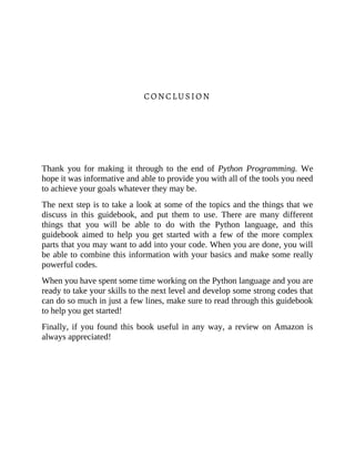 CONCLUSION
Thank you for making it through to the end of Python Programming. We
hope it was informative and able to provide you with all of the tools you need
to achieve your goals whatever they may be.
The next step is to take a look at some of the topics and the things that we
discuss in this guidebook, and put them to use. There are many different
things that you will be able to do with the Python language, and this
guidebook aimed to help you get started with a few of the more complex
parts that you may want to add into your code. When you are done, you will
be able to combine this information with your basics and make some really
powerful codes.
When you have spent some time working on the Python language and you are
ready to take your skills to the next level and develop some strong codes that
can do so much in just a few lines, make sure to read through this guidebook
to help you get started!
Finally, if you found this book useful in any way, a review on Amazon is
always appreciated!
 