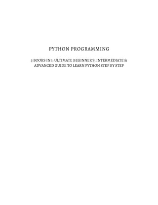 PYTHON PROGRAMMING
3 BOOKS IN 1: ULTIMATE BEGINNER’S, INTERMEDIATE &
ADVANCED GUIDE TO LEARN PYTHON STEP BY STEP
 