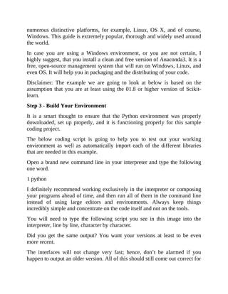 numerous distinctive platforms, for example, Linux, OS X, and of course,
Windows. This guide is extremely popular, thorough and widely used around
the world.
In case you are using a Windows environment, or you are not certain, I
highly suggest, that you install a clean and free version of Anaconda3. It is a
free, open-source management system that will run on Windows, Linux, and
even OS. It will help you in packaging and the distributing of your code.
Disclaimer: The example we are going to look at below is based on the
assumption that you are at least using the 01.8 or higher version of Scikit-
learn.
Step 3 - Build Your Environment
It is a smart thought to ensure that the Python environment was properly
downloaded, set up properly, and it is functioning properly for this sample
coding project.
The below coding script is going to help you to test out your working
environment as well as automatically import each of the different libraries
that are needed in this example.
Open a brand new command line in your interpreter and type the following
one word.
1 python
I definitely recommend working exclusively in the interpreter or composing
your programs ahead of time, and then run all of them in the command line
instead of using large editors and environments. Always keep things
incredibly simple and concentrate on the code itself and not on the tools.
You will need to type the following script you see in this image into the
interpreter, line by line, character by character.
Did you get the same output? You want your versions at least to be even
more recent.
The interfaces will not change very fast; hence, don’t be alarmed if you
happen to output an older version. All of this should still come out correct for
 