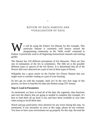 W
3
REVIEW OF DATA SAMPLES AND
VISUALIZATION OF DATA
e will be using the Fisher's Iris Dataset for this example. This
particular Dataset is extremely well known around the
programming community as the “hello world" command in
Python. It practically used in all beginning instructional manuals and training
guides.
The Dataset has 150 different perceptions of Iris blossoms. There are four
sets of estimations of the Iris in centimeters. The fifth set is the possible
different types or species of the Iris flower. It is determined that all of the
flowers that were observed are a part of one of three types of flower.
Wikipedia has a great article on the Fischer Iris Flower Dataset that you
might want to consider reading as a part of your learning.
So let's get on with the example, shall we? In the very first stage of this
process, we have to load the Iris data into Python using CSV format.
Step 4: Load in Parameters
As mentioned, we have to load all of the data, the segments, data functions
and even the objects that are going to needed to complete this example. It’s
best to load them all up front if you and have them available to save time
when trying to recall them later.
Watch and pay particularly close attention for any errors during this step. As
mentioned, if you encounter an error at this stage, please do not continue.
You have to have your environment set up properly for this step. Re-read the
 