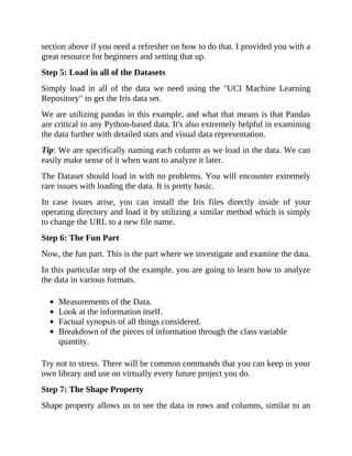 section above if you need a refresher on how to do that. I provided you with a
great resource for beginners and setting that up.
Step 5: Load in all of the Datasets
Simply load in all of the data we need using the "UCI Machine Learning
Repository" to get the Iris data set.
We are utilizing pandas in this example, and what that means is that Pandas
are critical to any Python-based data. It's also extremely helpful in examining
the data further with detailed stats and visual data representation.
Tip: We are specifically naming each column as we load in the data. We can
easily make sense of it when want to analyze it later.
The Dataset should load in with no problems. You will encounter extremely
rare issues with loading the data. It is pretty basic.
In case issues arise, you can install the Iris files directly inside of your
operating directory and load it by utilizing a similar method which is simply
to change the URL to a new file name.
Step 6: The Fun Part
Now, the fun part. This is the part where we investigate and examine the data.
In this particular step of the example, you are going to learn how to analyze
the data in various formats.
Measurements of the Data.
Look at the information itself.
Factual synopsis of all things considered.
Breakdown of the pieces of information through the class variable
quantity.
Try not to stress. There will be common commands that you can keep in your
own library and use on virtually every future project you do.
Step 7: The Shape Property
Shape property allows us to see the data in rows and columns, similar to an
 