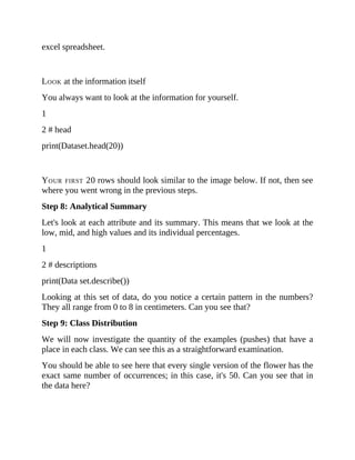 excel spreadsheet.
LOOK at the information itself
You always want to look at the information for yourself.
1
2 # head
print(Dataset.head(20))
YOUR FIRST 20 rows should look similar to the image below. If not, then see
where you went wrong in the previous steps.
Step 8: Analytical Summary
Let's look at each attribute and its summary. This means that we look at the
low, mid, and high values and its individual percentages.
1
2 # descriptions
print(Data set.describe())
Looking at this set of data, do you notice a certain pattern in the numbers?
They all range from 0 to 8 in centimeters. Can you see that?
Step 9: Class Distribution
We will now investigate the quantity of the examples (pushes) that have a
place in each class. We can see this as a straightforward examination.
You should be able to see here that every single version of the flower has the
exact same number of occurrences; in this case, it's 50. Can you see that in
the data here?
 