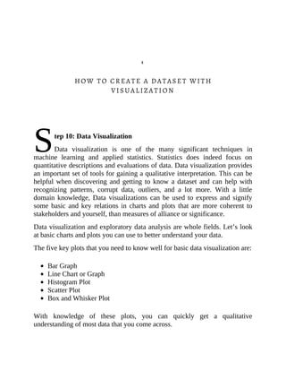 S
4
HOW TO CREATE A DATASET WITH
VISUALIZATION
tep 10: Data Visualization
Data visualization is one of the many significant techniques in
machine learning and applied statistics. Statistics does indeed focus on
quantitative descriptions and evaluations of data. Data visualization provides
an important set of tools for gaining a qualitative interpretation. This can be
helpful when discovering and getting to know a dataset and can help with
recognizing patterns, corrupt data, outliers, and a lot more. With a little
domain knowledge, Data visualizations can be used to express and signify
some basic and key relations in charts and plots that are more coherent to
stakeholders and yourself, than measures of alliance or significance.
Data visualization and exploratory data analysis are whole fields. Let’s look
at basic charts and plots you can use to better understand your data.
The five key plots that you need to know well for basic data visualization are:
Bar Graph
Line Chart or Graph
Histogram Plot
Scatter Plot
Box and Whisker Plot
With knowledge of these plots, you can quickly get a qualitative
understanding of most data that you come across.
 