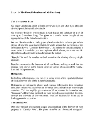 STEP 11 - The Plots (Univariate and Multivariate)
THE UNIVARIATE PLOT
We begin with taking a look at some univariate plots and what these plots are
of every possible individual variable.
We will use "boxplot" which means it will display the summary of a set of
data up to 5 numbers long. This gives us a much clearer thought of the
appropriation of the data characteristics.
We can likewise make a circle graph of each variable in order to get a clear
picture of how the input is distributed. It would appear that maybe two of the
info factors have a "Gaussian distribution". This means the input is assigned a
mean value. It is useful to you as a beginner which allows you to use specific
algorithms and patterns to test and measure the output.
“Boxplot” is used for another method to review the sharing of every single
attribute.
Boxplots summarize the issuance of all attributes, making a mark for the
average (also known as the middle value) as well as a box around the twenty-
fifth and 75th percentiles.
Histograms
By looking at histograms, you can get a strong sense of the equal distribution
of each and every one of the different attributes.
Histograms are utilized to cluster and evaluate information into collection
bins, then supply you an account of the range of examinations in every single
container. You can rapidly get a sense of if an element is skewed or not,
"Gaussian’", (Real value random), or even includes an exponential division,
through the structure of the containers. That can additionally assist you in
finding potential eccentrics.
The Density Plot
One other method of obtaining a rapid understanding of the delivery of each
property is "Density Plots". The plots resemble an "abstracted histogram"
 