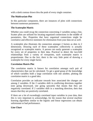 with a sleek contour drawn thru the peak of every single container.
The Multivariate Plot
In this particular component, there are instances of plots with connections
between numerous parameters.
The Scatterplot Matrix
Whether you could recap the connection concerning 2 variables using a line,
Scatter plots are utilized for locating organized connections in the middle of
parameters, like. Properties that have organized connections might be
correlative and effective nominees for elimination from your data set as well.
A scatterplot also illustrates the connection amongst 2 factors as dots in 2
dimensions. Drawing each of these scatterplots collectively is actually
recognized as scatterplot matrix. A person can easily generate a scatterplot
for every set of properties in their data. Practical to detect the two-fold
relationships from a variety of viewpoints, each scatterplot matrix is
proportionate. Due to the fact, there is the very little point of drawing a
scatterplot for every single factor.
Correlation Matrix Plot
The correlation matrix is known for correlation amongst each pair of
characteristics that can be calculated. To get a good grasp of the knowledge
of which variables hold a large correlation with one another, plotting the
correlation matrix is a good idea.
Correlation provides an indicator towards how associated the changes are
among 2 variables. If the 2 variables shift in conflicting directions together
(one going downward, one going upwards) that means that they are
negatively correlated. If 2 variables shift in a matching direction, then that
means that they are positively correlated.
If there are a lot of exceedingly correlated input variables in your data, then
this is very important to acknowledge, for the reason that several machine
learning algorithms similar to the logistic and linear regressions can obtain
unfortunate or bad performance.
Line Chart
 