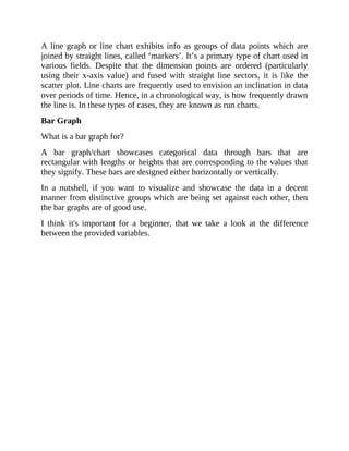 A line graph or line chart exhibits info as groups of data points which are
joined by straight lines, called ‘markers’. It’s a primary type of chart used in
various fields. Despite that the dimension points are ordered (particularly
using their x-axis value) and fused with straight line sectors, it is like the
scatter plot. Line charts are frequently used to envision an inclination in data
over periods of time. Hence, in a chronological way, is how frequently drawn
the line is. In these types of cases, they are known as run charts.
Bar Graph
What is a bar graph for?
A bar graph/chart showcases categorical data through bars that are
rectangular with lengths or heights that are corresponding to the values that
they signify. These bars are designed either horizontally or vertically.
In a nutshell, if you want to visualize and showcase the data in a decent
manner from distinctive groups which are being set against each other, then
the bar graphs are of good use.
I think it's important for a beginner, that we take a look at the difference
between the provided variables.
 