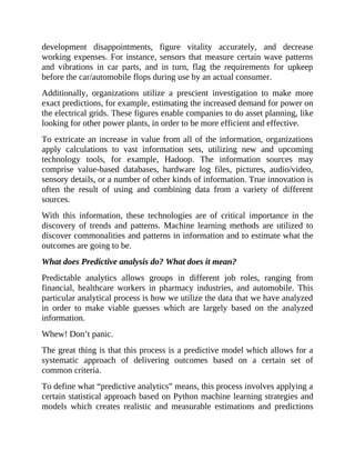 development disappointments, figure vitality accurately, and decrease
working expenses. For instance, sensors that measure certain wave patterns
and vibrations in car parts, and in turn, flag the requirements for upkeep
before the car/automobile flops during use by an actual consumer.
Additionally, organizations utilize a prescient investigation to make more
exact predictions, for example, estimating the increased demand for power on
the electrical grids. These figures enable companies to do asset planning, like
looking for other power plants, in order to be more efficient and effective.
To extricate an increase in value from all of the information, organizations
apply calculations to vast information sets, utilizing new and upcoming
technology tools, for example, Hadoop. The information sources may
comprise value-based databases, hardware log files, pictures, audio/video,
sensory details, or a number of other kinds of information. True innovation is
often the result of using and combining data from a variety of different
sources.
With this information, these technologies are of critical importance in the
discovery of trends and patterns. Machine learning methods are utilized to
discover commonalities and patterns in information and to estimate what the
outcomes are going to be.
What does Predictive analysis do? What does it mean?
Predictable analytics allows groups in different job roles, ranging from
financial, healthcare workers in pharmacy industries, and automobile. This
particular analytical process is how we utilize the data that we have analyzed
in order to make viable guesses which are largely based on the analyzed
information.
Whew! Don’t panic.
The great thing is that this process is a predictive model which allows for a
systematic approach of delivering outcomes based on a certain set of
common criteria.
To define what “predictive analytics” means, this process involves applying a
certain statistical approach based on Python machine learning strategies and
models which creates realistic and measurable estimations and predictions
 