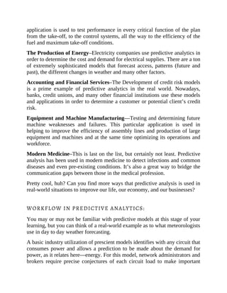application is used to test performance in every critical function of the plan
from the take-off, to the control systems, all the way to the efficiency of the
fuel and maximum take-off conditions.
The Production of Energy–Electricity companies use predictive analytics in
order to determine the cost and demand for electrical supplies. There are a ton
of extremely sophisticated models that forecast access, patterns (future and
past), the different changes in weather and many other factors.
Accounting and Financial Services–The Development of credit risk models
is a prime example of predictive analytics in the real world. Nowadays,
banks, credit unions, and many other financial institutions use these models
and applications in order to determine a customer or potential client’s credit
risk.
Equipment and Machine Manufacturing—Testing and determining future
machine weaknesses and failures. This particular application is used in
helping to improve the efficiency of assembly lines and production of large
equipment and machines and at the same time optimizing its operations and
workforce.
Modern Medicine–This is last on the list, but certainly not least. Predictive
analysis has been used in modern medicine to detect infections and common
diseases and even pre-existing conditions. It’s also a great way to bridge the
communication gaps between those in the medical profession.
Pretty cool, huh? Can you find more ways that predictive analysis is used in
real-world situations to improve our life, our economy, and our businesses?
WORKFLOW IN PREDICTIVE ANALYTICS:
You may or may not be familiar with predictive models at this stage of your
learning, but you can think of a real-world example as to what meteorologists
use in day to day weather forecasting.
A basic industry utilization of prescient models identifies with any circuit that
consumes power and allows a prediction to be made about the demand for
power, as it relates here—energy. For this model, network administrators and
brokers require precise conjectures of each circuit load to make important
 