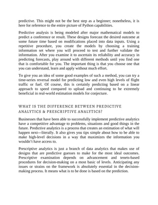 predictive. This might not be the best step as a beginner; nonetheless, it is
here for reference to the entire picture of Python capabilities.
Predictive analysis is being modeled after major mathematical models to
predict a conference or result. These designs forecast the desired outcome at
some future time based on modifications placed into data inputs. Using a
repetitive procedure, you create the models by choosing a training
information set where you will proceed to test and further validate the
information. After you examine it to ascertain its reliability and accuracy in
predicting forecasts, play around with different methods until you find one
that is comfortable for you. The important thing is that you choose one that
you can understand, learn and apply without much effort.
To give you an idea of some good examples of such a method, you can try a
time-series reversal model for predicting low and even high levels of flight
traffic or fuel. Of course, this is certainly predicting based on a linear
approach to speed compared to upload and continuing to be extremely
beneficial in real-world estimation models for conjecture.
WHAT IS THE DIFFERENCE BETWEEN PREDICTIVE
ANALYTICS & PRESCRIPTIVE ANALYTICS?
Businesses that have been able to successfully implement predictive analytics
have a competitive advantage to problems, situations and good things in the
future. Predictive analytics is a process that creates an estimation of what will
happen next—literally. It also gives you tips simple about how to be able to
make high-level decisions in a way that maximizes the information you
wouldn’t have access to.
Prescriptive analytics is just a branch of data analytics that makes use of
designs that are predictive guesses to make for the most ideal outcomes.
Prescriptive examination depends on advancement and tenets-based
procedures for decision-making on a most basic of levels. Anticipating any
issues or strains on the framework is absolutely essential in the decision-
making process. It means what is to be done is based on the prediction.
 