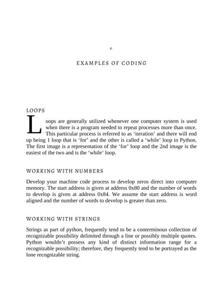 L
6
EXAMPLES OF CODING
LOOPS
oops are generally utilized whenever one computer system is used
when there is a program needed to repeat processes more than once.
This particular process is referred to as ‘iteration’ and there will end
up being 1 loop that is ‘for’ and the other is called a ‘while’ loop in Python.
The first image is a representation of the ‘for’ loop and the 2nd image is the
easiest of the two and is the ‘while’ loop.
WORKING WITH NUMBERS
Develop your machine code process to develop zeros direct into computer
memory. The start address is given at address 0x80 and the number of words
to develop is given at address 0x84. We assume the start address is word
aligned and the number of words to develop is greater than zero.
WORKING WITH STRINGS
Strings as part of python, frequently tend to be a conterminous collection of
recognizable possibility delimited through a line or possibly multiple quotes.
Python wouldn’t possess any kind of distinct information range for a
recognizable possibility; therefore, they frequently tend to be portrayed as the
lone recognizable string.
 