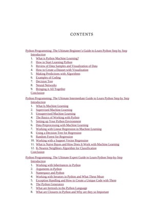 CONTENTS
Python Programming: The Ultimate Beginner’s Guide to Learn Python Step by Step
Introduction
1. What is Python Machine Learning?
2. How to Start Learning Python
3. Review of Data Samples and Visualization of Data
4. How to Create a Dataset with Visualization
5. Making Predictions with Algorithms
6. Examples of Coding
7. Decision Tree
8. Neural Networks
9. Bringing it All Together
Conclusion
Python Programming: The Ultimate Intermediate Guide to Learn Python Step by Step
Introduction
1. What Is Machine Learning
2. Supervised Machine Learning
3. Unsupervised Machine Learning
4. The Basics of Working with Python
5. Setting up Your Python Environment
6. Data Preprocessing with Machine Learning
7. Working with Linear Regression in Machine Learning
8. Using a Decision Tree for Regression
9. Random Forest for Regression
10. Working with a Support Vector Regression
11. What is Naive Bayes and How Does It Work with Machine Learning
12. K-Nearest Neighbors Algorithm for Classification
Conclusion
Python Programming: The Ultimate Expert Guide to Learn Python Step-by-Step
Introduction
1. Working with Inheritances in Python
2. Arguments in Python
3. Namespace and Python
4. Working with Iterators in Python and What These Mean
5. Exception Handling and How to Create a Unique Code with Them
6. The Python Generators
7. What are Itertools in the Python Language
8. What are Closures in Python and Why are they so Important
 