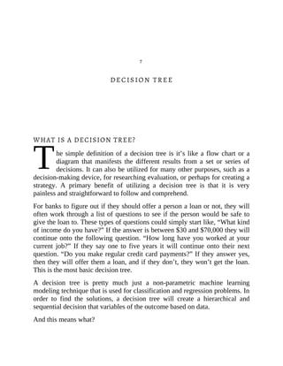 T
7
DECISION TREE
WHAT IS A DECISION TREE?
he simple definition of a decision tree is it’s like a flow chart or a
diagram that manifests the different results from a set or series of
decisions. It can also be utilized for many other purposes, such as a
decision-making device, for researching evaluation, or perhaps for creating a
strategy. A primary benefit of utilizing a decision tree is that it is very
painless and straightforward to follow and comprehend.
For banks to figure out if they should offer a person a loan or not, they will
often work through a list of questions to see if the person would be safe to
give the loan to. These types of questions could simply start like, “What kind
of income do you have?” If the answer is between $30 and $70,000 they will
continue onto the following question. “How long have you worked at your
current job?” If they say one to five years it will continue onto their next
question. “Do you make regular credit card payments?” If they answer yes,
then they will offer them a loan, and if they don’t, they won’t get the loan.
This is the most basic decision tree.
A decision tree is pretty much just a non-parametric machine learning
modeling technique that is used for classification and regression problems. In
order to find the solutions, a decision tree will create a hierarchical and
sequential decision that variables of the outcome based on data.
And this means what?
 