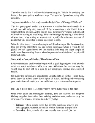 The other metric that it will use is information gain. This is for deciding the
feature that you split at each tree step. This can be figured out using this
equation.
“Information Gain = Entropy(parent) – Weight Sum of Entropy(Children)”
This is a pretty good model, but it presents a problem because it results in a
model that will only stop once all of the information is distributed into a
single attribute or class. At the cost of bias, the model’s variance is huge and
will end up leading to overfitting. This can be fought by setting a max depth
of your tree, or by setting an alternative to specify the minimum amount of
points that will be needed to make a decision to split.
With decision trees, comes advantages and disadvantages. On the downside,
they are greedy algorithms that are locally optimized where a return to the
global tree isn’t guaranteed. On the positive side, they are super simple to
understand because they have a visual representation that doesn’t require all
that much data.
Start with a Goal, a Mindset, Then Make a Plan
Every tremendous decision tree begins with a goal; figuring out what exactly
what you want to achieve with your trees. Whatever the purpose may be,
you’ll have to start off by a plan to get maximum positive and expected
results.
No matter the purpose, it’s important to identify right off the bat—from there,
you'd better be able to break down a plan of action. Building and connecting
your nodes is much easier and more efficient is you put an outline together.
UTILIZE THE TECHNIQUE THAT FITS FOR YOUR NEEDS
Once your goals are thoroughly planned, you can explore the Zingtree
Gallery to gather inspiration from existing decision trees, and even copy the
structure. Few ways of creation to suit everybody:
Wizard: Fill out simple forms that give the questions, answers and
messaging for your tree, as well as prompt for more in-depth info.
Overview: Start your decision tree entirely from scratch (for the
 