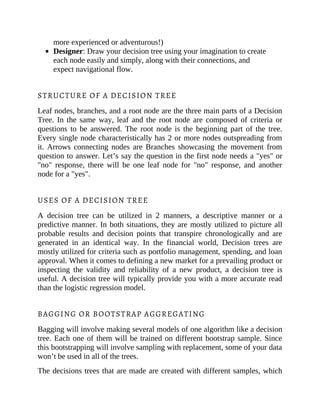 more experienced or adventurous!)
Designer: Draw your decision tree using your imagination to create
each node easily and simply, along with their connections, and
expect navigational flow.
STRUCTURE OF A DECISION TREE
Leaf nodes, branches, and a root node are the three main parts of a Decision
Tree. In the same way, leaf and the root node are composed of criteria or
questions to be answered. The root node is the beginning part of the tree.
Every single node characteristically has 2 or more nodes outspreading from
it. Arrows connecting nodes are Branches showcasing the movement from
question to answer. Let’s say the question in the first node needs a "yes" or
"no" response, there will be one leaf node for "no" response, and another
node for a "yes".
USES OF A DECISION TREE
A decision tree can be utilized in 2 manners, a descriptive manner or a
predictive manner. In both situations, they are mostly utilized to picture all
probable results and decision points that transpire chronologically and are
generated in an identical way. In the financial world, Decision trees are
mostly utilized for criteria such as portfolio management, spending, and loan
approval. When it comes to defining a new market for a prevailing product or
inspecting the validity and reliability of a new product, a decision tree is
useful. A decision tree will typically provide you with a more accurate read
than the logistic regression model.
BAGGING OR BOOTSTRAP AGGREGATING
Bagging will involve making several models of one algorithm like a decision
tree. Each one of them will be trained on different bootstrap sample. Since
this bootstrapping will involve sampling with replacement, some of your data
won’t be used in all of the trees.
The decisions trees that are made are created with different samples, which
 