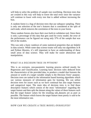 will help to solve the problem of sample size overfitting. Decision trees that
are created in this way will help to lower the total error since the variance
will continue to lower with every tree that is added without increasing the
bias.
A random forest is a bag of decision trees that use subspace sampling. There
is only one selection of the tree’s features that is considered at the split of
each node, which removes the correlation of the trees in your forest.
These random forests also have their own built-in validation tool. Since there
is only a percentage of this data that gets used for every model, the error of
the performance can be figured out using only 37% of the sample that was
left of the models.
This was only a basic rundown of some statistical properties that are helpful
in data science. While some data science teams will only run algorithms in R
and Python libraries, it’s still important to have an understanding of these
small areas of data science. They will make for easier abstraction and
manipulation.
WHAT IS A DECISION TREE IN PYTHON?
This is an overseen, non-parametric learning process utilized mostly for
Regression and Classification. Learning basic decision rules deduced from
the characteristics of the provided data, to produce a model that foresees the
amount or worth of a target variable simply is the Decision Trees’ purpose.
Decision trees are tasked to the information based learning algorithms which
use various measures of information gain for learning. We can utilize
decision trees for issues such as we have continual but also target features
and categorical input. The main idea of decision trees is to find those
descriptive features which consist of the most "information" regarding the
target feature and then split the dataset along the values of these features such
that the target feature values for the resulting sub_datasets are as pure as
possible. The feature which leaves the target feature most purely is said to be
the most informative one.
HOW CAN WE CREATE A TREE MODEL OURSELVES?
 