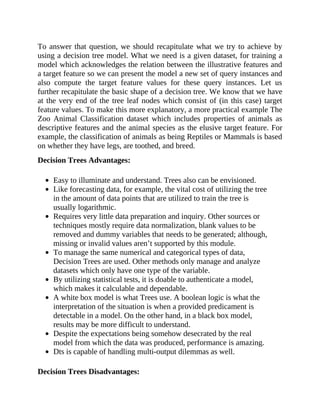 To answer that question, we should recapitulate what we try to achieve by
using a decision tree model. What we need is a given dataset, for training a
model which acknowledges the relation between the illustrative features and
a target feature so we can present the model a new set of query instances and
also compute the target feature values for these query instances. Let us
further recapitulate the basic shape of a decision tree. We know that we have
at the very end of the tree leaf nodes which consist of (in this case) target
feature values. To make this more explanatory, a more practical example The
Zoo Animal Classification dataset which includes properties of animals as
descriptive features and the animal species as the elusive target feature. For
example, the classification of animals as being Reptiles or Mammals is based
on whether they have legs, are toothed, and breed.
Decision Trees Advantages:
Easy to illuminate and understand. Trees also can be envisioned.
Like forecasting data, for example, the vital cost of utilizing the tree
in the amount of data points that are utilized to train the tree is
usually logarithmic.
Requires very little data preparation and inquiry. Other sources or
techniques mostly require data normalization, blank values to be
removed and dummy variables that needs to be generated; although,
missing or invalid values aren’t supported by this module.
To manage the same numerical and categorical types of data,
Decision Trees are used. Other methods only manage and analyze
datasets which only have one type of the variable.
By utilizing statistical tests, it is doable to authenticate a model,
which makes it calculable and dependable.
A white box model is what Trees use. A boolean logic is what the
interpretation of the situation is when a provided predicament is
detectable in a model. On the other hand, in a black box model,
results may be more difficult to understand.
Despite the expectations being somehow desecrated by the real
model from which the data was produced, performance is amazing.
Dts is capable of handling multi-output dilemmas as well.
Decision Trees Disadvantages:
 