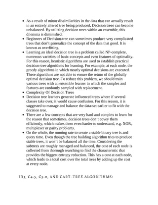 As a result of minor dissimilarities in the data that can actually result
in an entirely altered tree being produced, Decision trees can become
unbalanced. By utilizing decision trees within an ensemble, this
dilemma is diminished.
Beginners of Decision-tree can sometimes produce very complicated
trees that don’t generalize the concept of the data that good. It is
known as overfitting.
Learning an ideal decision tree is a problem called NP-complete,
numerous varieties of basic concepts and even features of optimality.
For this reason, heuristic algorithms are used to establish practical
decision-tree algorithms for learning. For example, at each node, the
greedy algorithms in which mostly optimal decisions are executed.
These algorithms are not able to ensure the return of the globally
optimal decision tree. To reduce this problem, we should train
various trees with an ensemble learner in which the samples and
features are randomly sampled with replacement.
Complexity Of Decision Trees
Decision tree learners generate influenced trees where if several
classes take over, it would cause confusion. For this reason, it is
suggested to manage and balance the data-set earlier to fit with the
decision tree.
There are a few concepts that are very hard and complex to learn for
the reason that sometimes, decision trees don’t covey them
efficiently, which makes them even harder to understand, e.g. XOR,
multiplexer or parity problems.
On the whole, the running rate to create a stable binary tree is and
query time. Even though the tree building algorithm tries to produce
stable trees, it won’t be balanced all the time. Considering the
subtrees are roughly managed and balanced, the cost of each node is
collected from thorough searching to find the characteristic that
provides the biggest entropy reduction. This has a cost at each node,
which leads to a total cost over the total trees by adding up the cost
at every node.
ID3, C4.5, C5.0, AND CART–TREE ALGORITHMS:
 