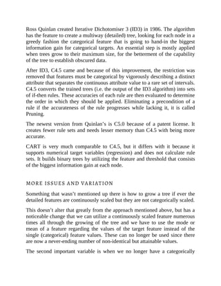 Ross Quinlan created Iterative Dichotomiser 3 (ID3) in 1986. The algorithm
has the feature to create a multiway (detailed) tree, looking for each node in a
greedy fashion the categorical feature that is going to hand-in the biggest
information gain for categorical targets. An essential step is mostly applied
when trees grow to their maximum size, for the betterment of the capability
of the tree to establish obscured data.
After ID3, C4.5 came and because of this improvement, the restriction was
removed that features must be categorical by vigorously describing a distinct
attribute that separates the continuous attribute value to a rare set of intervals.
C4.5 converts the trained trees (i.e. the output of the ID3 algorithm) into sets
of if-then rules. These accuracies of each rule are then evaluated to determine
the order in which they should be applied. Eliminating a precondition of a
rule if the accurateness of the rule progresses while lacking it, it is called
Pruning.
The newest version from Quinlan’s is C5.0 because of a patent license. It
creates fewer rule sets and needs lesser memory than C4.5 with being more
accurate.
CART is very much comparable to C4.5, but it differs with it because it
supports numerical target variables (regression) and does not calculate rule
sets. It builds binary trees by utilizing the feature and threshold that consists
of the biggest information gain at each node.
MORE ISSUES AND VARIATION
Something that wasn’t mentioned up there is how to grow a tree if ever the
detailed features are continuously scaled but they are not categorically scaled.
This doesn’t alter that greatly from the approach mentioned above, but has a
noticeable change that we can utilize a continuously scaled feature numerous
times all through the growing of the tree and we have to use the mode or
mean of a feature regarding the values of the target feature instead of the
single (categorical) feature values. These can no longer be used since there
are now a never-ending number of non-identical but attainable values.
The second important variable is when we no longer have a categorically
 