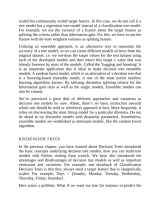 scaled but continuously scaled target feature. In this case, we do not call it a
tree model but a regression tree model instead of a classification tree model.
For example, we use the variance of a feature about the target feature as
splitting the criteria rather than information gain. For this, we have to use the
feature with the least weighted variance as splitting feature.
Utilizing an ensemble approach, is an alternative way to maximize the
accuracy of a tree model, so we can create different models of trees from the
original dataset, i.e. we envision the target values for the test dataset using
each of the developed models and then return this target c value that was
already foreseen by most of the models. Called the ‘bagging and boosting’ it
is an important application that is ideal to make decision tree ensemble
models. A random forest model, which is an alternative of a decision tree that
is a boosting-based ensemble model, is one of the most useful machine
learning algorithms known. By utilizing dissimilar splitting criteria for the
Information gain ratio as well as the single models, Ensemble models can
also be created.
We’ve perceived a great deal of different approaches and variations to
decision tree models by now. Albeit, there’s no basic instruction towards
which one should be used or whichever approach is best. More frequently, it
relies on discovering the most fitting model for a particular dilemma. Do not
be afraid to try dissimilar models with dissimilar parameters. Nonetheless,
ensemble models are established as dominant models, like the random forest
algorithm.
REGRESSION TREES
In the previous chapter, you have learned about Decision Trees introduced
the basic concepts underlying decision tree models, how you can build tree
models with Python starting from scratch. We have also introduced the
advantages and disadvantages of decision tree models as well as important
extensions and variations. For example, one drawback of Classification
Decision Trees is that they always need a target feature that is categorically
scaled. For example, Days = {Sunday, Monday, Tuesday, Wednesday,
Thursday, Friday, Saturday}.
Here arises a problem: What if we want our tree for instance to predict the
 