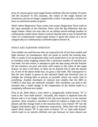 price of a house given some target feature attributes like the number of rooms
and the location? In this situation, the values of the target feature are
continuous and are no longer categorically scaled. Conceptually, a house can
have an unlimited number of prices.
That's where Regression Trees comes into action. Regression Trees work in
the same principle as the Decision Trees with the big difference that the
target feature values can now take on an infinite (never-ending) number of
continuously scaled values. Hence it proves that the task is now to foretell the
value of a continuously scaled target feature Y given the values of a set of
categorically (or continuously) scaled descriptive features X.
WHAT ARE RANDOM FORESTS?
Tree models are used because they are expected to be of low bias models and
high variance. In consequence, they are prone to overfit the training data.
This is catchy if we recapitulate what a tree model does if we do not prune it
or introduce early stopping criteria like a minimum number of instances per
leaf node. For this reason, it attempts to split the data along with the features
till the instances are pure and clean with respect to the value of the target
feature, no data is left there, or there are no features left to split the dataset
on. If one of the above holds true, we grow a leaf node. The consequence is
that the tree model is grown to the maximal depth and therewith tries to
reshape the training data as precise as possible which can easily lead to
overfitting. Another drawback of classical tree models like the (ID3 or
CART) is that they are relatively unstable. This instability can lead to the
situation that a small change in the composition of the dataset leads to a
completely different tree model.
First of all, think about a case where a categorically scaled feature “A” is
used as the "root node feature". Secondly, this feature is replaced from the
dataset and it is no longer visible in the sub_trees because it is not existent
anymore. Now visualize a situation in which we replace a single row in the
dataset and this change leads to the situation that a now feature “B” has the
biggest information gain or deduction respectively. What does this actually
mean? Well, feature “B” is now prior to feature “A” as "root node feature"
which leads to an entirely different tree just because we have altered one
 