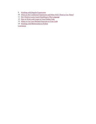 9. Working with Regular Expressions
10. What are the Conditional Statements and When Will I Need to Use Them?
11. Do I Need to Learn Assert Handling in This Language
12. How to Work with Loops in Your Python Code
13. When to Use User-Defined Functions in Your Code
14. Working with Memoization in Python
Conclusion
 