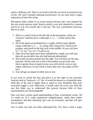 end to a different cell. There is no need to feel like you have to memorize any
of this. We aren’t actually studying neuroscience, so you only need a vague
impression of how this works.
Perceptron looks similar to an actual neuron because they were inspired by
the way actual neurons work. Keep in mind; it was only inspired by a neuron
and in no way acts exactly like a real one. The way a perceptron processes
data is as such:
1. There is a small circle on the left side of the perceptron, which are
“neurons” and they have x subscripts 1, 2, … , m that carries data
input.
2. All of the inputs are multiplied by a weight, which is gets labeled
using a subscript 1, 2, … , m, along with a long arrow, which is the
synapse, and travels to the big circle in the middle. So you will have
w1 * x1, w2 * x2, w3 * x3 and so on.
3. After all of the inputs have been multiplied by weight, you will sum
them all up and add a bias that had been pre-determined.
4. The results are then pushed onto the right. You will then use the step
function. All this tells you is that if the number you get from step
three is greater than or equal to zero, you will receive a one as your
output, otherwise, if your result is lower than zero, the output will be
zero.
5. You will get an output of either zero or one.
If you were to switch the bias and place it on the right in the activation
function such as “sum(wx) ≥ -b” the –b would be known as a threshold value.
With this, if the sum is higher than or equal to your threshold, then your
activation trigger is one. Otherwise, it would come out to be zero. Pick the
one that helps you to understand this process because both of these
representations are interchangeable.
Now you have a pretty good understanding of how a perceptron works. All
it’s made up of is some mechanical multiplications, which then makes
summations, and then ultimately give you an activation, and that will give
you an output.
Just to make sure that you fully understand this, let’s have a look a super
 