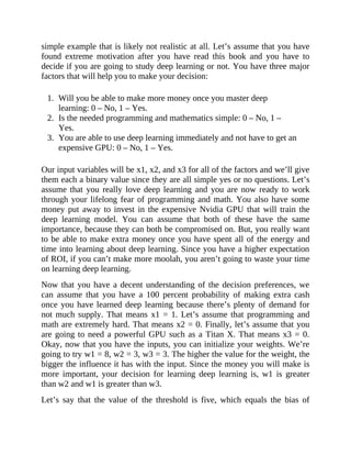 simple example that is likely not realistic at all. Let’s assume that you have
found extreme motivation after you have read this book and you have to
decide if you are going to study deep learning or not. You have three major
factors that will help you to make your decision:
1. Will you be able to make more money once you master deep
learning: 0 – No, 1 – Yes.
2. Is the needed programming and mathematics simple: 0 – No, 1 –
Yes.
3. You are able to use deep learning immediately and not have to get an
expensive GPU: 0 – No, 1 – Yes.
Our input variables will be x1, x2, and x3 for all of the factors and we’ll give
them each a binary value since they are all simple yes or no questions. Let’s
assume that you really love deep learning and you are now ready to work
through your lifelong fear of programming and math. You also have some
money put away to invest in the expensive Nvidia GPU that will train the
deep learning model. You can assume that both of these have the same
importance, because they can both be compromised on. But, you really want
to be able to make extra money once you have spent all of the energy and
time into learning about deep learning. Since you have a higher expectation
of ROI, if you can’t make more moolah, you aren’t going to waste your time
on learning deep learning.
Now that you have a decent understanding of the decision preferences, we
can assume that you have a 100 percent probability of making extra cash
once you have learned deep learning because there’s plenty of demand for
not much supply. That means x1 = 1. Let’s assume that programming and
math are extremely hard. That means x2 = 0. Finally, let’s assume that you
are going to need a powerful GPU such as a Titan X. That means x3 = 0.
Okay, now that you have the inputs, you can initialize your weights. We’re
going to try w1 = 8, w2 = 3, w3 = 3. The higher the value for the weight, the
bigger the influence it has with the input. Since the money you will make is
more important, your decision for learning deep learning is, w1 is greater
than w2 and w1 is greater than w3.
Let’s say that the value of the threshold is five, which equals the bias of
 