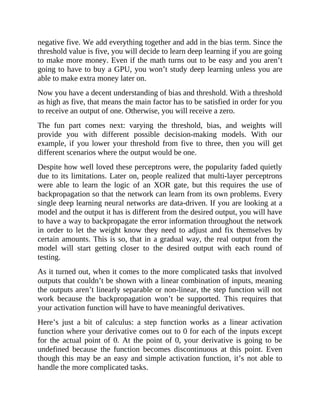 negative five. We add everything together and add in the bias term. Since the
threshold value is five, you will decide to learn deep learning if you are going
to make more money. Even if the math turns out to be easy and you aren’t
going to have to buy a GPU, you won’t study deep learning unless you are
able to make extra money later on.
Now you have a decent understanding of bias and threshold. With a threshold
as high as five, that means the main factor has to be satisfied in order for you
to receive an output of one. Otherwise, you will receive a zero.
The fun part comes next: varying the threshold, bias, and weights will
provide you with different possible decision-making models. With our
example, if you lower your threshold from five to three, then you will get
different scenarios where the output would be one.
Despite how well loved these perceptrons were, the popularity faded quietly
due to its limitations. Later on, people realized that multi-layer perceptrons
were able to learn the logic of an XOR gate, but this requires the use of
backpropagation so that the network can learn from its own problems. Every
single deep learning neural networks are data-driven. If you are looking at a
model and the output it has is different from the desired output, you will have
to have a way to backpropagate the error information throughout the network
in order to let the weight know they need to adjust and fix themselves by
certain amounts. This is so, that in a gradual way, the real output from the
model will start getting closer to the desired output with each round of
testing.
As it turned out, when it comes to the more complicated tasks that involved
outputs that couldn’t be shown with a linear combination of inputs, meaning
the outputs aren’t linearly separable or non-linear, the step function will not
work because the backpropagation won’t be supported. This requires that
your activation function will have to have meaningful derivatives.
Here’s just a bit of calculus: a step function works as a linear activation
function where your derivative comes out to 0 for each of the inputs except
for the actual point of 0. At the point of 0, your derivative is going to be
undefined because the function becomes discontinuous at this point. Even
though this may be an easy and simple activation function, it’s not able to
handle the more complicated tasks.
 