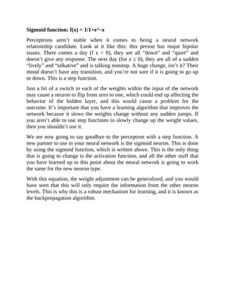 Sigmoid function: f(x) = 1/1+e^-x
Perceptrons aren’t stable when it comes to being a neural network
relationship candidate. Look at it like this: this person has major bipolar
issues. There comes a day (f z < 0), they are all “down” and “quiet” and
doesn’t give any response. The next day (for z ≥ 0), they are all of a sudden
“lively” and “talkative” and is talking nonstop. A huge change, isn’t it? Their
mood doesn’t have any transition, and you’re not sure if it is going to go up
or down. This is a step function.
Just a bit of a switch in each of the weights within the input of the network
may cause a neuron to flip from zero to one, which could end up affecting the
behavior of the hidden layer, and this would cause a problem for the
outcome. It’s important that you have a learning algorithm that improves the
network because it slows the weights change without any sudden jumps. If
you aren’t able to use step functions to slowly change up the weight values,
then you shouldn’t use it.
We are now going to say goodbye to the perceptron with a step function. A
new partner to use in your neural network is the sigmoid neuron. This is done
by using the sigmoid function, which is written above. This is the only thing
that is going to change is the activation function, and all the other stuff that
you have learned up to this point about the neural network is going to work
the same for the new neuron type.
With this equation, the weight adjustment can be generalized, and you would
have seen that this will only require the information from the other neuron
levels. This is why this is a robust mechanism for learning, and it is known as
the backpropagation algorithm.
 