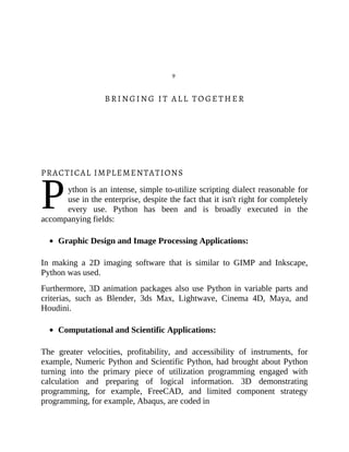 P
9
BRINGING IT ALL TOGETHER
PRACTICAL IMPLEMENTATIONS
ython is an intense, simple to-utilize scripting dialect reasonable for
use in the enterprise, despite the fact that it isn't right for completely
every use. Python has been and is broadly executed in the
accompanying fields:
Graphic Design and Image Processing Applications:
In making a 2D imaging software that is similar to GIMP and Inkscape,
Python was used.
Furthermore, 3D animation packages also use Python in variable parts and
criterias, such as Blender, 3ds Max, Lightwave, Cinema 4D, Maya, and
Houdini.
Computational and Scientific Applications:
The greater velocities, profitability, and accessibility of instruments, for
example, Numeric Python and Scientific Python, had brought about Python
turning into the primary piece of utilization programming engaged with
calculation and preparing of logical information. 3D demonstrating
programming, for example, FreeCAD, and limited component strategy
programming, for example, Abaqus, are coded in
 