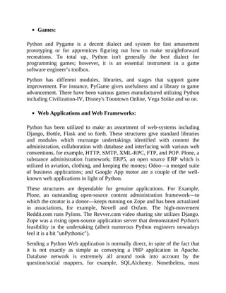 Games:
Python and Pygame is a decent dialect and system for fast amusement
prototyping or for apprentices figuring out how to make straightforward
recreations. To total up, Python isn't generally the best dialect for
programming games; however, it is an essential instrument in a game
software engineer’s toolbox.
Python has different modules, libraries, and stages that support game
improvement. For instance, PyGame gives usefulness and a library to game
advancement. There have been various games manufactured utilizing Python
including Civilization-IV, Disney's Toontown Online, Vega Strike and so on.
Web Applications and Web Frameworks:
Python has been utilized to make an assortment of web-systems including
Django, Bottle, Flask and so forth. These structures give standard libraries
and modules which rearrange undertakings identified with content the
administration, collaboration with database and interfacing with various web
conventions, for example, HTTP, SMTP, XML-RPC, FTP, and POP. Plone, a
substance administration framework; ERP5, an open source ERP which is
utilized in aviation, clothing, and keeping the money; Odoo—a merged suite
of business applications; and Google App motor are a couple of the well-
known web applications in light of Python.
These structures are dependable for genuine applications. For Example,
Plone, an outstanding open-source content administration framework—to
which the creator is a donor—keeps running on Zope and has been actualized
in associations, for example, Novell and Oxfam. The high-movement
Reddit.com runs Pylons. The Revver.com video sharing site utilizes Django.
Zope was a rising open-source application server that demonstrated Python's
feasibility in the undertaking (albeit numerous Python engineers nowadays
feel it is a bit "unPythonic").
Sending a Python Web application is normally direct, in spite of the fact that
it is not exactly as simple as conveying a PHP application in Apache.
Database network is extremely all around took into account by the
question/social mappers, for example, SQLAlchemy. Nonetheless, most
 