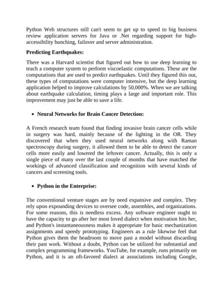 Python Web structures still can't seem to get up to speed to big business
review application servers for Java or .Net regarding support for high-
accessibility bunching, failover and server administration.
Predicting Earthquakes:
There was a Harvard scientist that figured out how to use deep learning to
teach a computer system to perform viscoelastic computations. These are the
computations that are used to predict earthquakes. Until they figured this out,
these types of computations were computer intensive, but the deep learning
application helped to improve calculations by 50,000%. When we are talking
about earthquake calculation, timing plays a large and important role. This
improvement may just be able to save a life.
Neural Networks for Brain Cancer Detection:
A French research team found that finding invasive brain cancer cells while
in surgery was hard, mainly because of the lighting in the OR. They
discovered that when they used neural networks along with Raman
spectroscopy during surgery, it allowed them to be able to detect the cancer
cells more easily and lowered the leftover cancer. Actually, this is only a
single piece of many over the last couple of months that have matched the
workings of advanced classification and recognition with several kinds of
cancers and screening tools.
Python in the Enterprise:
The conventional venture stages are by need expansive and complex. They
rely upon expounding devices to oversee code, assembles, and organizations.
For some reasons, this is needless excess. Any software engineer ought to
have the capacity to go after her most loved dialect when motivation hits her,
and Python's instantaneousness makes it appropriate for basic mechanization
assignments and speedy prototyping. Engineers as a rule likewise feel that
Python gives them the headroom to move past a model without discarding
their past work. Without a doubt, Python can be utilized for substantial and
complex programming frameworks. YouTube, for example, runs primarily on
Python, and it is an oft-favored dialect at associations including Google,
 