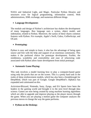 NASA and Industrial Light, and Magic. Particular Python libraries and
structures exist for logical programming, information control, Web
administrations, XML exchange, and numerous different things
Language Development:
The module and design of Python’s architecture has shaken the development
of many languages. Boo language uses a syntax, object model, and
indentation, related to Python. Moreover, the syntax of these shares common
features with Python. For example, Apple’s Swift, Cobra, CoffeeScript, and
OCaml.
Prototyping:
Python is easy and simple to learn, it also has the advantage of being open
source and free with the help and support of an enormous community. This
makes it the preferred choice for prototype development. Further, the
nimbleness, scalability and extensibility and ease of refactoring code
associated with Python allow faster development from initial prototype.
Automatic Game Playing:
This task involves a model learning how to play a computer-based game
using only the pixels that are on the screen. This is a pretty hard task in the
realm of deep reinforcement models, which has also been a breakthrough for
DeepMind, which was part of Google. Google DeepMind’s AlphaGo has
expanded and culminated on this.
Activision-Blizzard, Nintendo, Sony, Zynga, and EA Sports have been the
leaders in the gaming world and brought it to the next level through data
science. Games are now being created by using machine learning algorithms
which are able to upgrade and improve playing as the player moves through
the game. When you are playing a motion game the computer analyzes the
previous moves to change the way the game performs.
Python on the Desktop:
 